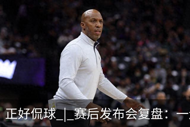 正好侃球 | 赛后发布会复盘：一边是绝境后的欣喜，一边是占优却失利的遗憾